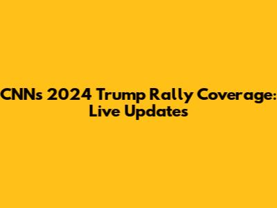 CNN's 2024 Trump Rally Coverage: Live Updates