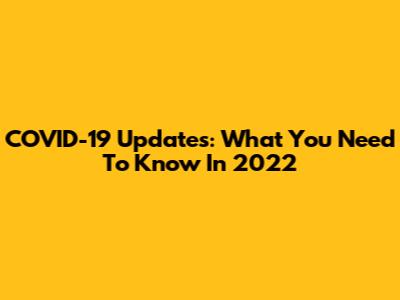 COVID-19 Updates: What You Need To Know In 2022