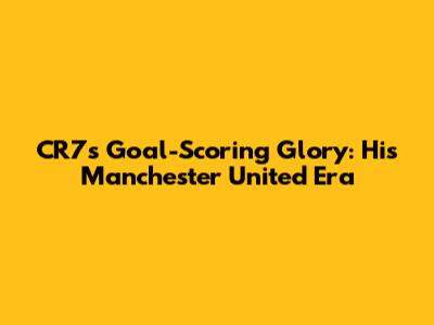 CR7's Goal-Scoring Glory: His Manchester United Era