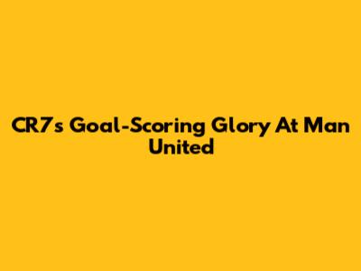 CR7's Goal-Scoring Glory At Man United