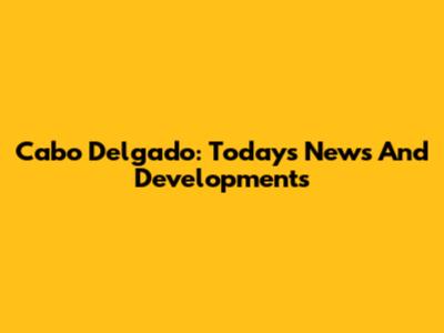 Cabo Delgado: Today's News And Developments