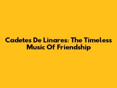 Cadetes De Linares: The Timeless Music Of Friendship