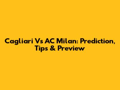 Cagliari Vs AC Milan: Prediction, Tips & Preview