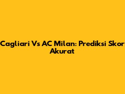 Cagliari Vs AC Milan: Prediksi Skor Akurat
