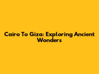Cairo To Giza: Exploring Ancient Wonders
