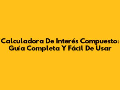Calculadora De Interés Compuesto: Guía Completa Y Fácil De Usar