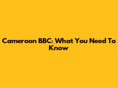 Cameroon BBC: What You Need To Know