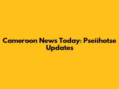 Cameroon News Today: Pseiihotse Updates
