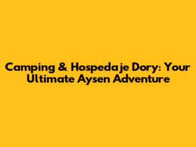 Camping & Hospedaje Dory: Your Ultimate Aysen Adventure