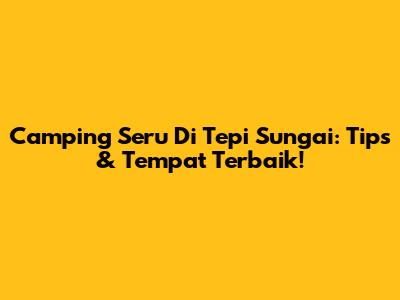 Camping Seru Di Tepi Sungai: Tips & Tempat Terbaik!