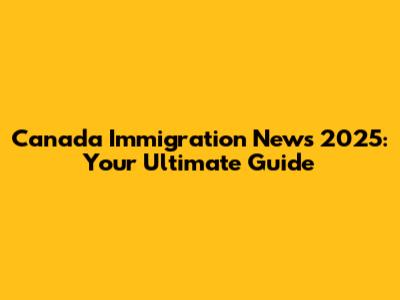Canada Immigration News 2025: Your Ultimate Guide