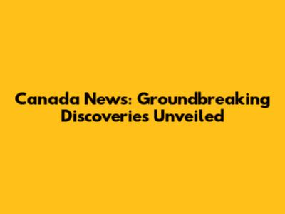 Canada News: Groundbreaking Discoveries Unveiled