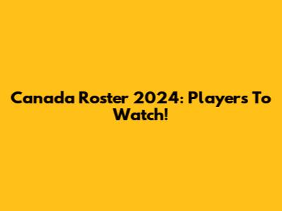 Canada Roster 2024: Players To Watch!
