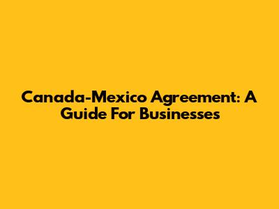 Canada-Mexico Agreement: A Guide For Businesses
