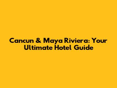 Cancun & Maya Riviera: Your Ultimate Hotel Guide