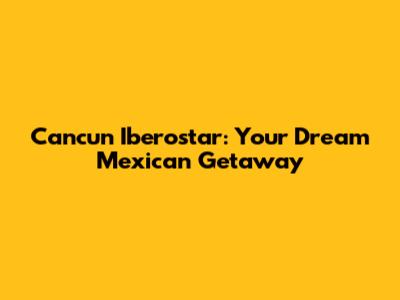 Cancun Iberostar: Your Dream Mexican Getaway