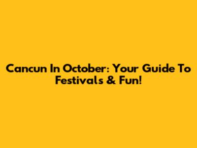 Cancun In October: Your Guide To Festivals & Fun!