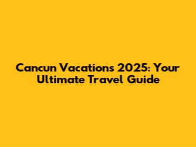 Cancun Vacations 2025: Your Ultimate Travel Guide