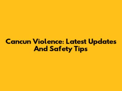 Cancun Violence: Latest Updates And Safety Tips