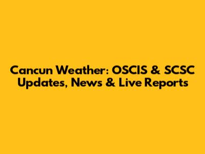 Cancun Weather: OSCIS & SCSC Updates, News & Live Reports