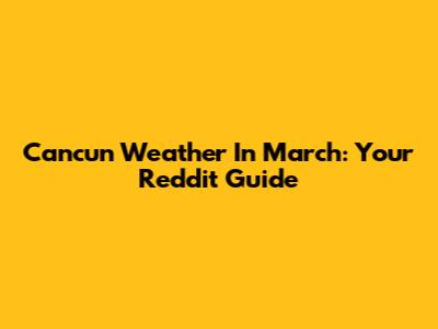 Cancun Weather In March: Your Reddit Guide