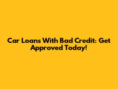 Car Loans With Bad Credit: Get Approved Today!