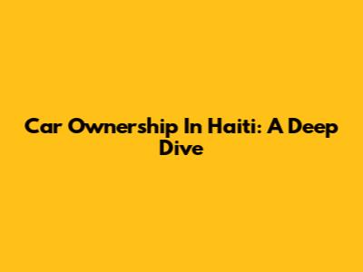 Car Ownership In Haiti: A Deep Dive