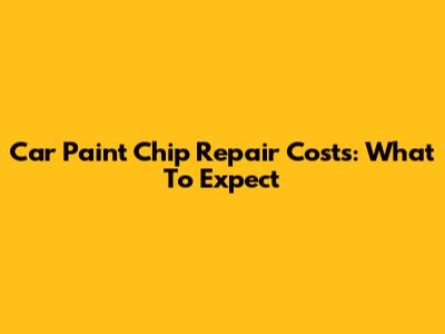 Car Paint Chip Repair Costs: What To Expect