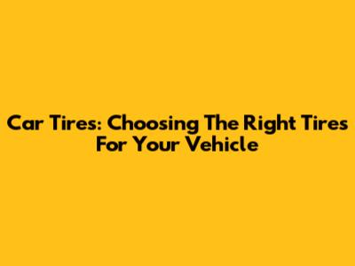 Car Tires: Choosing The Right Tires For Your Vehicle