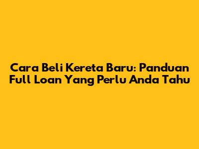 Cara Beli Kereta Baru: Panduan Full Loan Yang Perlu Anda Tahu