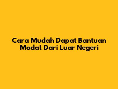 Cara Mudah Dapat Bantuan Modal Dari Luar Negeri