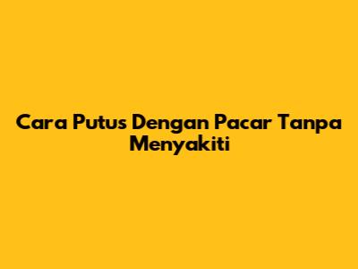 Cara Putus Dengan Pacar Tanpa Menyakiti