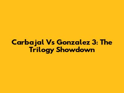 Carbajal Vs Gonzalez 3: The Trilogy Showdown