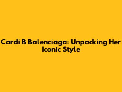 Cardi B Balenciaga: Unpacking Her Iconic Style