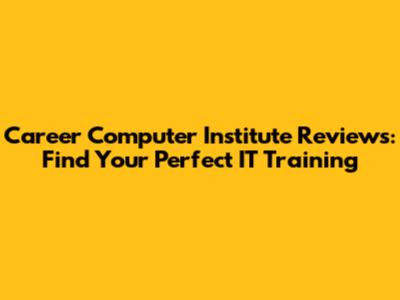 Career Computer Institute Reviews: Find Your Perfect IT Training