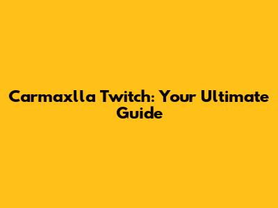 Carmaxlla Twitch: Your Ultimate Guide
