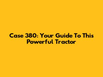 Case 380: Your Guide To This Powerful Tractor