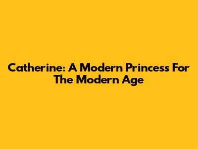 Catherine: A Modern Princess For The Modern Age