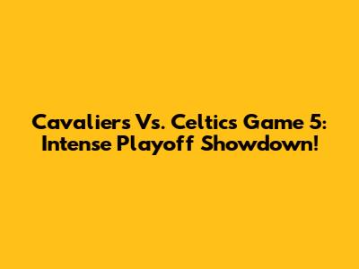 Cavaliers Vs. Celtics Game 5: Intense Playoff Showdown!