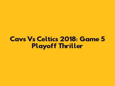 Cavs Vs Celtics 2018: Game 5 Playoff Thriller