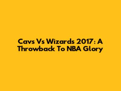 Cavs Vs Wizards 2017: A Throwback To NBA Glory