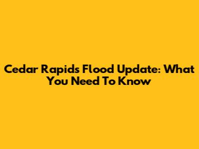 Cedar Rapids Flood Update: What You Need To Know