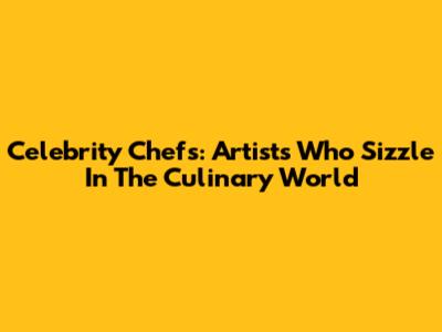 Celebrity Chefs: Artists Who Sizzle In The Culinary World