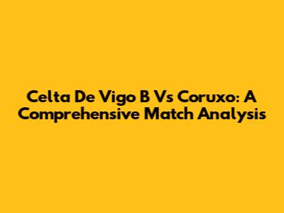 Celta De Vigo B Vs Coruxo: A Comprehensive Match Analysis