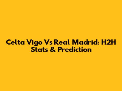 Celta Vigo Vs Real Madrid: H2H Stats & Prediction