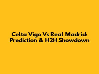 Celta Vigo Vs Real Madrid: Prediction & H2H Showdown
