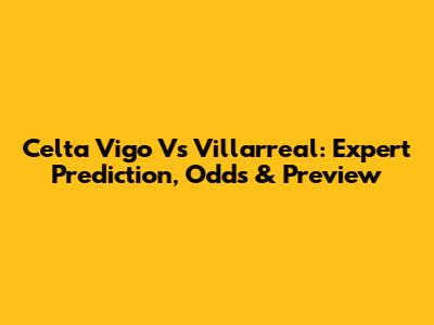 Celta Vigo Vs Villarreal: Expert Prediction, Odds & Preview