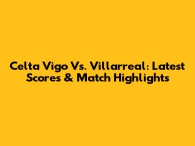 Celta Vigo Vs. Villarreal: Latest Scores & Match Highlights