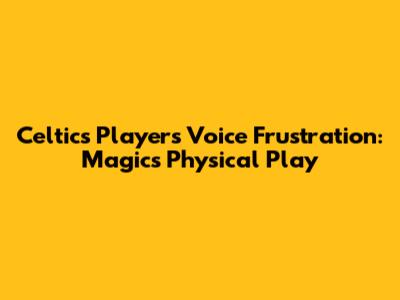 Celtics Players Voice Frustration: Magic's Physical Play