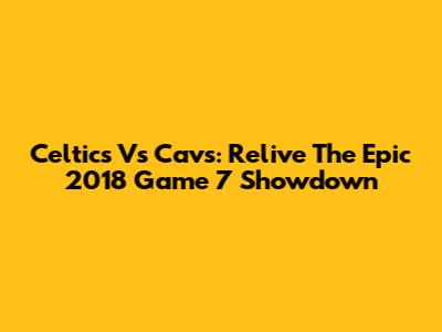 Celtics Vs Cavs: Relive The Epic 2018 Game 7 Showdown